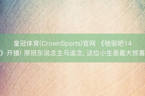 皇冠体育(CrownSports)官网 《驰驱吧14》开播! 原班东说念主马追念， 这位小生是最大惊喜