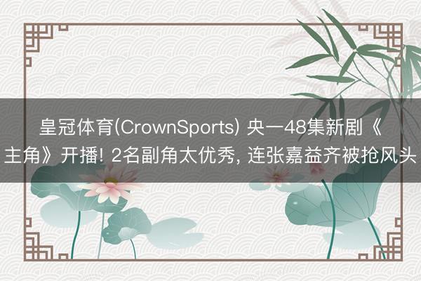 皇冠体育(CrownSports) 央一48集新剧《主角》开播! 2名副角太优秀， 连张嘉益齐被抢风头