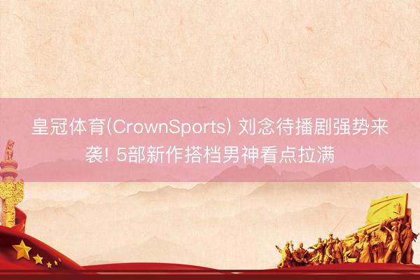 皇冠体育(CrownSports) 刘念待播剧强势来袭! 5部新作搭档男神看点拉满