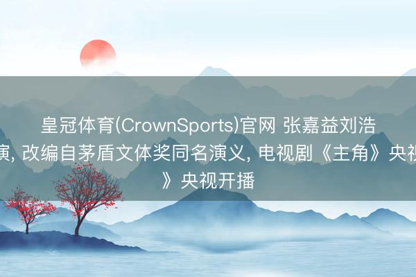 皇冠体育(CrownSports)官网 张嘉益刘浩存主演， 改编自茅盾文体奖同名演义， 电视剧《主角》央视开播