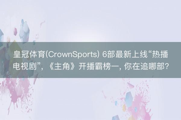 皇冠体育(CrownSports) 6部最新上线“热播电视剧”， 《主角》开播霸榜一， 你在追哪部?