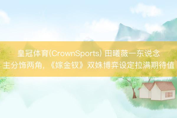 皇冠体育(CrownSports) 田曦薇一东说念主分饰两角， 《嫁金钗》双姝博弈设定拉满期待值