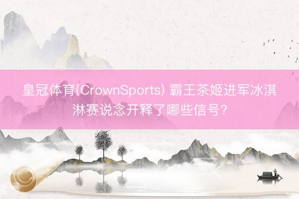 皇冠体育(CrownSports) 霸王茶姬进军冰淇淋赛说念开释了哪些信号?