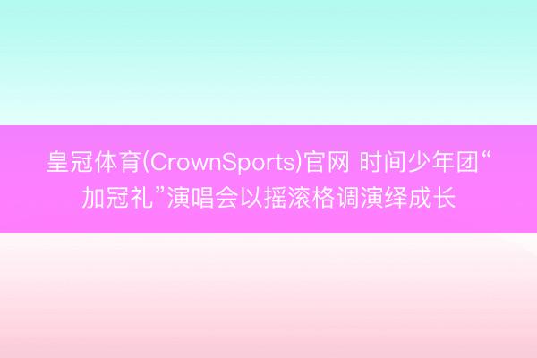 皇冠体育(CrownSports)官网 时间少年团“加冠礼”演唱会以摇滚格调演绎成长