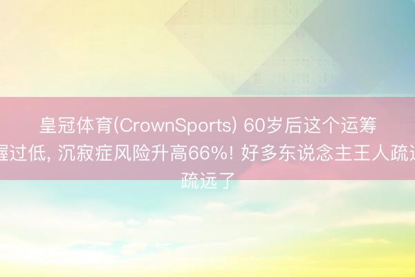 皇冠体育(CrownSports) 60岁后这个运筹帷幄过低， 沉寂症风险升高66%! 好多东说念主王人疏远了