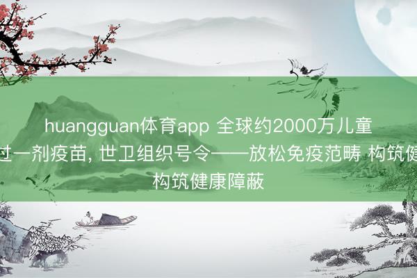huangguan体育app 全球约2000万儿童至少错过一剂疫苗， 世卫组织号令——放松免疫范畴 构筑健康障蔽