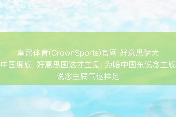 皇冠体育(CrownSports)官网 好意思伊大战流露了中国度底， 好意思国这才主见， 为啥中国东说念主底气这样足