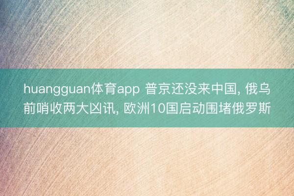 huangguan体育app 普京还没来中国， 俄乌前哨收两大凶讯， 欧洲10国启动围堵俄罗斯