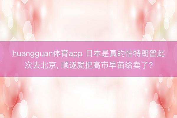 huangguan体育app 日本是真的怕特朗普此次去北京， 顺遂就把高市早苗给卖了?