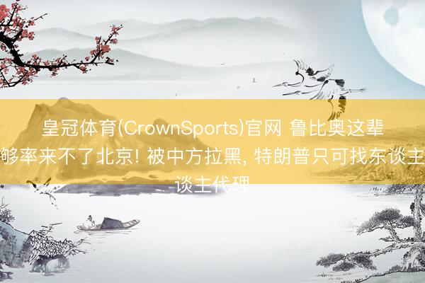 皇冠体育(CrownSports)官网 鲁比奥这辈子能够率来不了北京! 被中方拉黑， 特朗普只可找东谈主代理