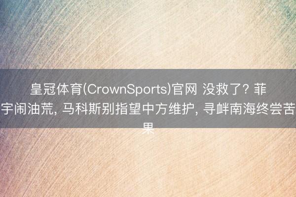 皇冠体育(CrownSports)官网 没救了? 菲寰宇闹油荒， 马科斯别指望中方维护， 寻衅南海终尝苦果
