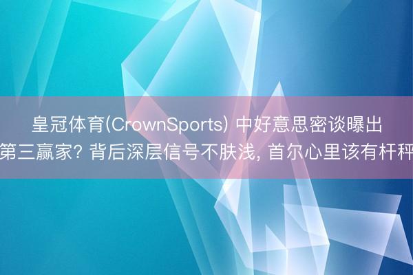 皇冠体育(CrownSports) 中好意思密谈曝出第三赢家? 背后深层信号不肤浅， 首尔心里该有杆秤