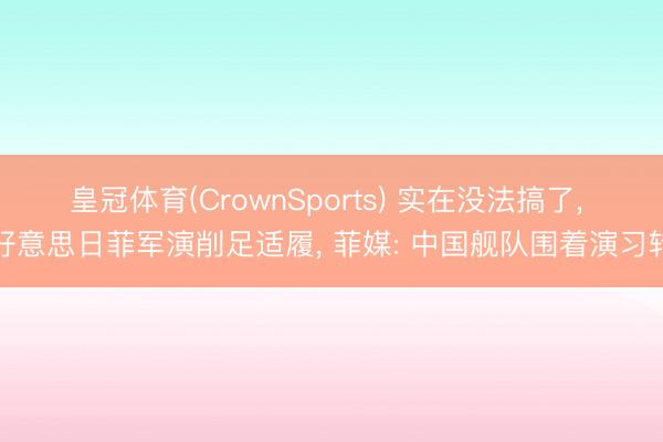 皇冠体育(CrownSports) 实在没法搞了， 好意思日菲军演削足适履， 菲媒: 中国舰队围着演习转
