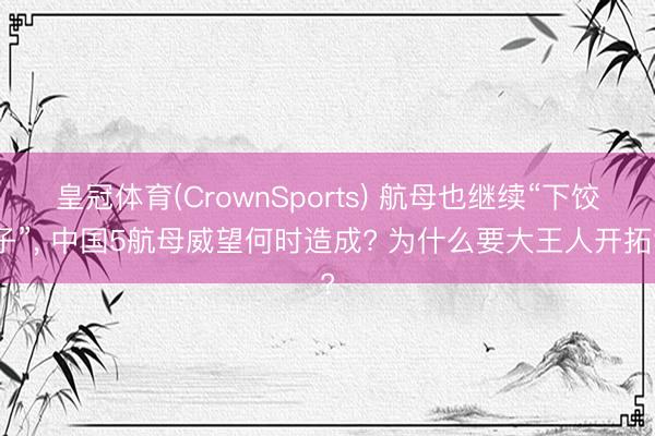 皇冠体育(CrownSports) 航母也继续“下饺子”， 中国5航母威望何时造成? 为什么要大王人开拓?