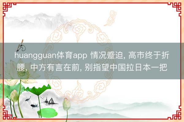 huangguan体育app 情况蹙迫， 高市终于折腰， 中方有言在前， 别指望中国拉日本一把