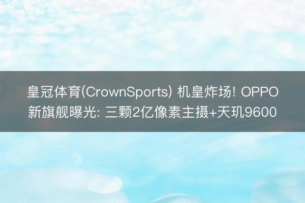 皇冠体育(CrownSports) 机皇炸场! OPPO新旗舰曝光: 三颗2亿像素主摄+天玑9600