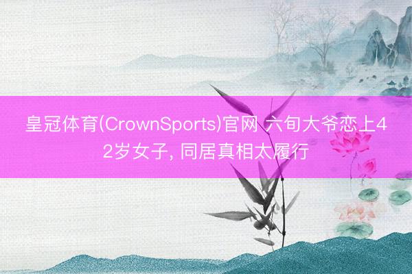 皇冠体育(CrownSports)官网 六旬大爷恋上42岁女子， 同居真相太履行