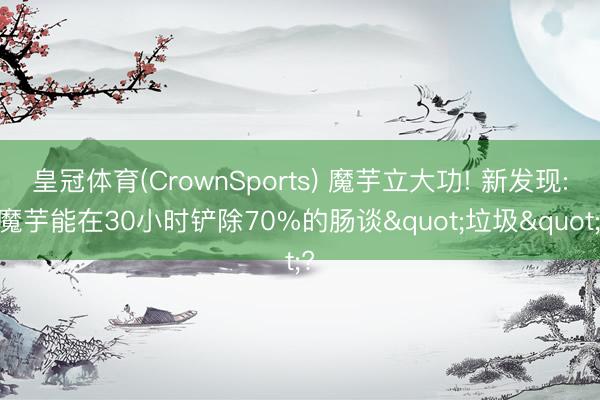皇冠体育(CrownSports) 魔芋立大功! 新发现: 魔芋能在30小时铲除70%的肠谈"垃圾"?