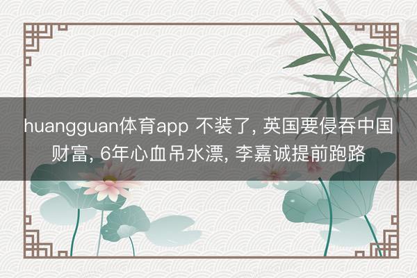 huangguan体育app 不装了， 英国要侵吞中国财富， 6年心血吊水漂， 李嘉诚提前跑路