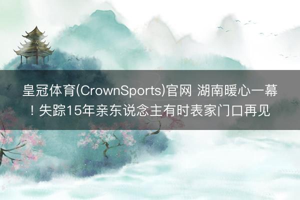 皇冠体育(CrownSports)官网 湖南暖心一幕! 失踪15年亲东说念主有时表家门口再见