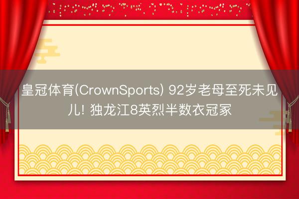 皇冠体育(CrownSports) 92岁老母至死未见儿! 独龙江8英烈半数衣冠冢
