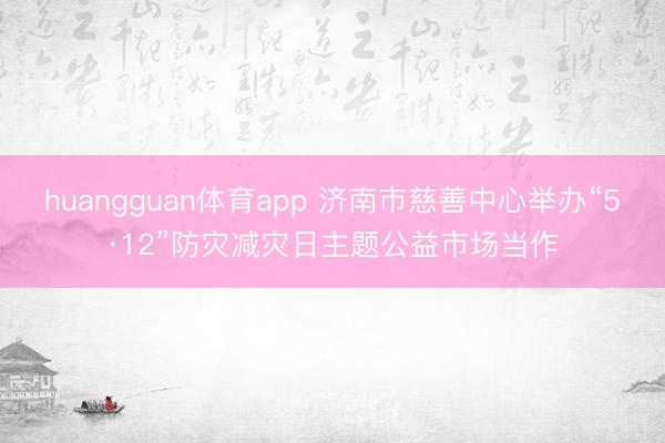huangguan体育app 济南市慈善中心举办“5·12”防灾减灾日主题公益市场当作