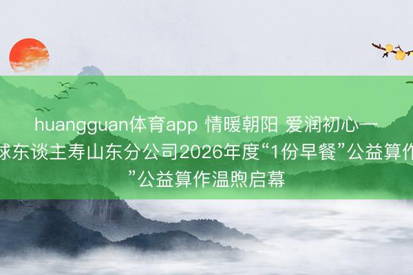 huangguan体育app 情暖朝阳 爱润初心——同方全球东谈主寿山东分公司2026年度“1份早餐”公益算作温煦启幕