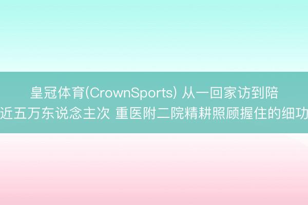 皇冠体育(CrownSports) 从一回家访到陪诊近五万东说念主次 重医附二院精耕照顾握住的细功夫