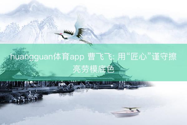 huangguan体育app 曹飞飞: 用“匠心”谨守擦亮劳模底色