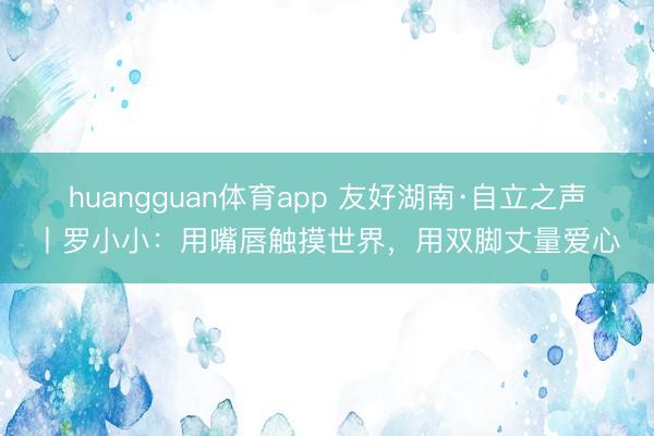 huangguan体育app 友好湖南·自立之声丨罗小小：用嘴唇触摸世界，用双脚丈量爱心