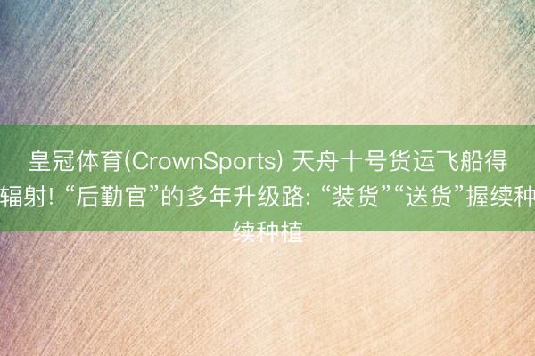 皇冠体育(CrownSports) 天舟十号货运飞船得手辐射! “后勤官”的多年升级路: “装货”“送货”握续种植