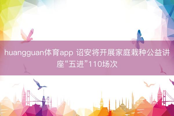 huangguan体育app 诏安将开展家庭栽种公益讲座“五进”110场次