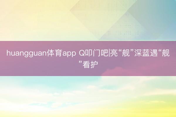 huangguan体育app Q叩门吧|亮“舰”深蓝遇“舰”看护