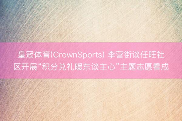 皇冠体育(CrownSports) 李营街谈任旺社区开展“积分兑礼暖东谈主心”主题志愿看成