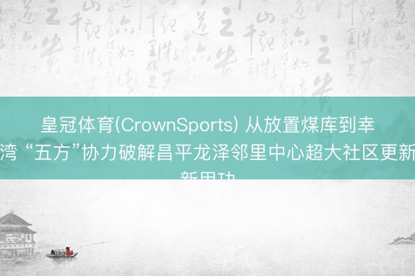 皇冠体育(CrownSports) 从放置煤库到幸福港湾 “五方”协力破解昌平龙泽邻里中心超大社区更新用功