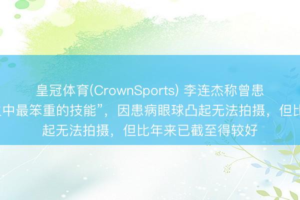 皇冠体育(CrownSports) 李连杰称曾患甲亢，“是东谈主生中最笨重的技能”，因患病眼球凸起无法拍摄，但比年来已截至得较好