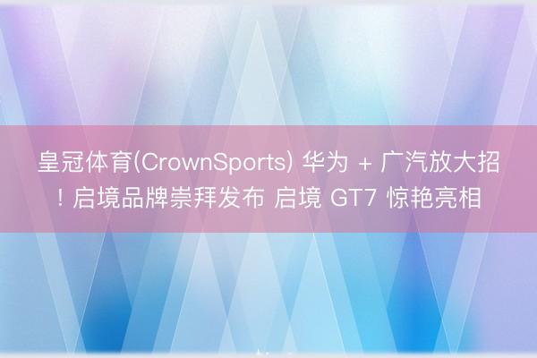 皇冠体育(CrownSports) 华为 + 广汽放大招! 启境品牌崇拜发布 启境 GT7 惊艳亮相