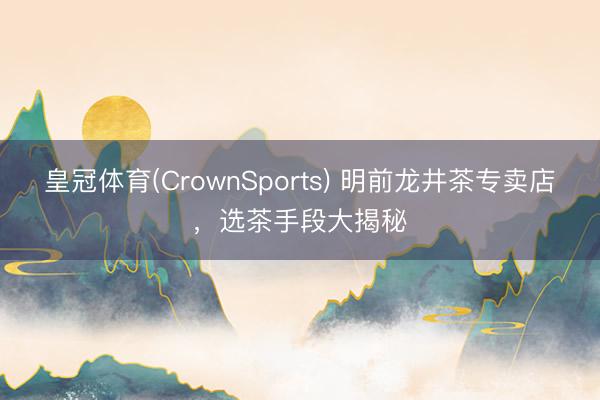 皇冠体育(CrownSports) 明前龙井茶专卖店，选茶手段大揭秘