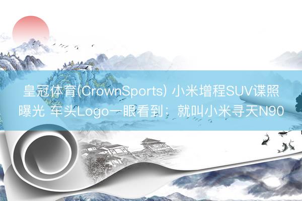 皇冠体育(CrownSports) 小米增程SUV谍照曝光 车头Logo一眼看到：就叫小米寻天N90