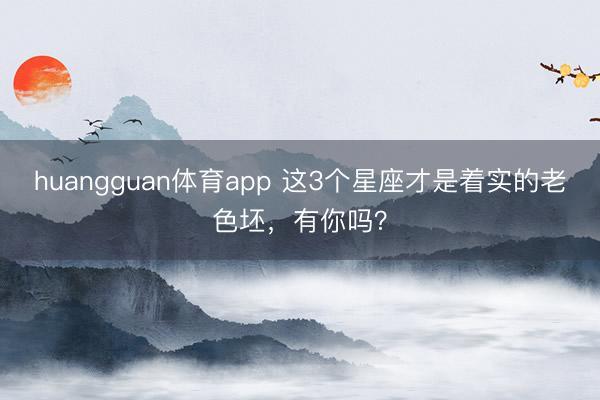 huangguan体育app 这3个星座才是着实的老色坯，<a href=