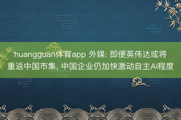 huangguan体育app 外媒: 即便英伟达或将重返中国市集， 中国企业仍加快激动自主AI程度