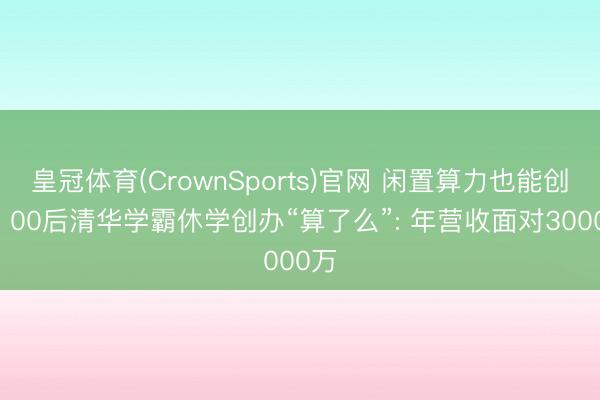 皇冠体育(CrownSports)官网 闲置算力也能创收! 00后清华学霸休学创办“算了么”: 年营收面对3000万