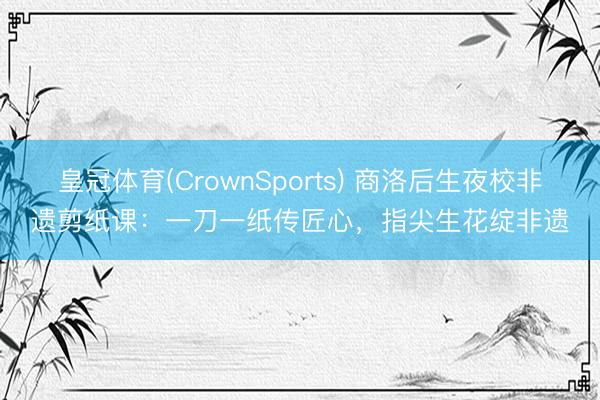 皇冠体育(CrownSports) 商洛后生夜校非遗剪纸课：一刀一纸传匠心，指尖生花绽非遗