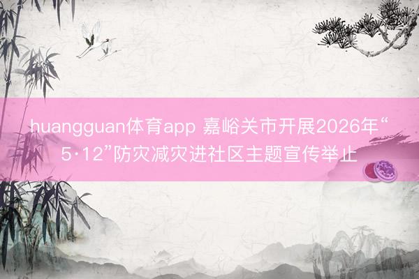 huangguan体育app 嘉峪关市开展2026年“5·12”防灾减灾进社区主题宣传举止