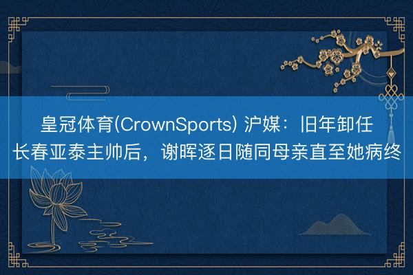 皇冠体育(CrownSports) 沪媒：旧年卸任长春亚泰主帅后，谢晖逐日随同母亲直至她病终