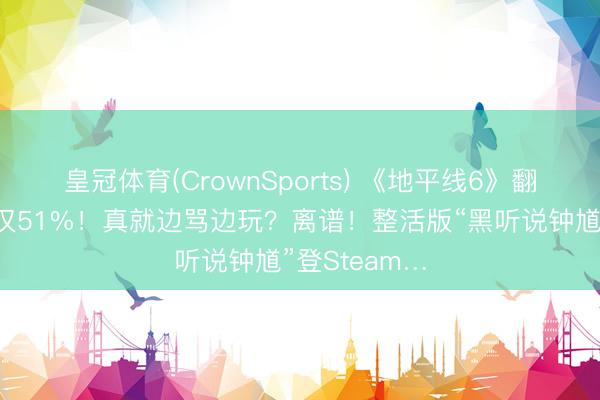 皇冠体育(CrownSports) 《地平线6》翻车了？好评仅51%！真就边骂边玩？离谱！整活版“黑听说钟馗”登Steam…