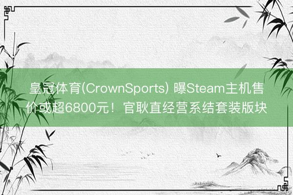 皇冠体育(CrownSports) 曝Steam主机售价或超6800元！官耿直经营系结套装版块