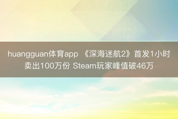huangguan体育app 《深海迷航2》首发1小时卖出100万份 Steam玩家峰值破46万