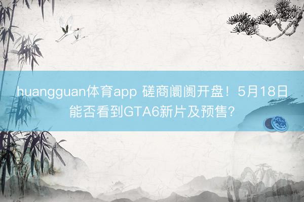 huangguan体育app 磋商阛阓开盘！5月18日能否看到GTA6新片及预售？