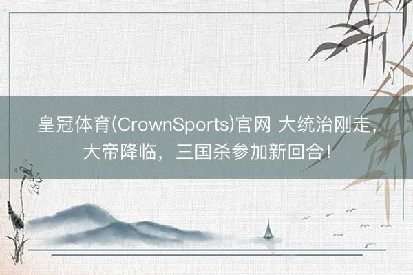 皇冠体育(CrownSports)官网 大统治刚走，大帝降临，三国杀参加新回合！